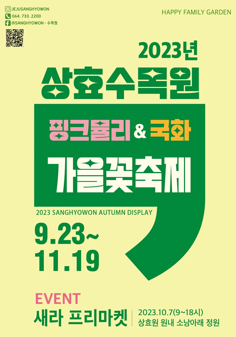 HAPPY FAMILY GARDEN 2023년 상효수목원 핑크뮬리 & 국화 가을꽃축제 2023 SANGHYOWON AUTUMN DISPLAY 9.23~11.19 EVENT 새라 프리마켓 2023.10.7(9~18시) 상효원 원내 소낭아래 정원. 인스타그램 JEJUSANGHYOOWN, 전화 064.733.2200, 페이스북 @SANGHYOWON 수목원. 연결 URL https://instagram.com/jejusanghyowon?igshid=OGQ5ZDc2ODk2ZA==