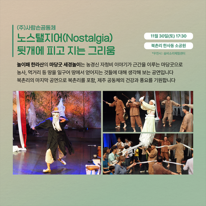 (주)사람손공동체 노스탤지어(Nostalgia) 뒷개에 피고 지는 그리움 11월 30일(토) 17:30 북촌리 한사동 소공원 *우천시 : 숨비소리체험센터 놀이패 한라산의 마당굿 세경놀이는 농경신 자청비 이야기가 근간을 이루는 마당굿으로 농사, 먹거리 등 땅을 일구어 땅에서 얻어지는 것들에 대해 생각해 보는 공연입니다 북촌리의 마지막 공연으로 북촌리를 포함, 제주 공동체의 건강과 풍요를 기원합니다