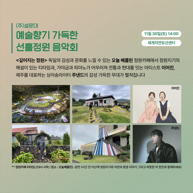 (주)설문대 예술향기 가득한 선흘정원 음악회 11월 30일(토) 14:00 세계자연유산센터 <깊어지는 정원> 독일의 감성과 문화를 느낄 수 있는 오늘 베를린 정원카페에서 정원지기의 해설이 있는 티타임과, 가야금과 피아노가 어우러져 전통과 현대를 잇는 아티스트 이어진, 제주를 대표하는 싱어송라이터 주낸드의 감성 가득한 무대가 펼쳐집니다 이어진 주낸드 * 정원카페 티타임 (13시 시작 / 장소 : 오늘베를린) 공연 1시간 전 이산책 정원지기와 자연과 환경 이야기 그리고 따뜻한 차 한잔과 함께하세요!