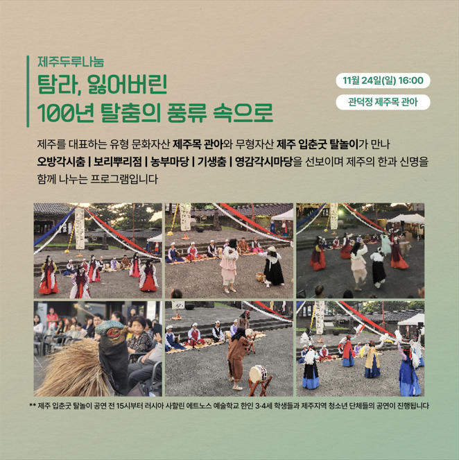 제주두루나눔 탐라, 잃어버린 100년 탈춤의 풍류 속으로 11월 24일(일) 16:00 관덕정 제주목 관아  제주를 대표하는 유형 문화자산 제주목 관아와 무형자산 제주 입춘굿 탈놀이가 만나 오방각시춤 | 보리뿌리점 | 농부마당 | 기생춤 | 영감각시마당을 선보이며 제주의 한과 신명을 함께 나누는 프로그램입니다 ** 제주 입춘굿 탈놀이 공연 전 15시부터 러시아 사할린 에트노스 예술학교 한인 3-4세 학생들과 제주지역 청소년 단체들의 공연이 진행됩니다