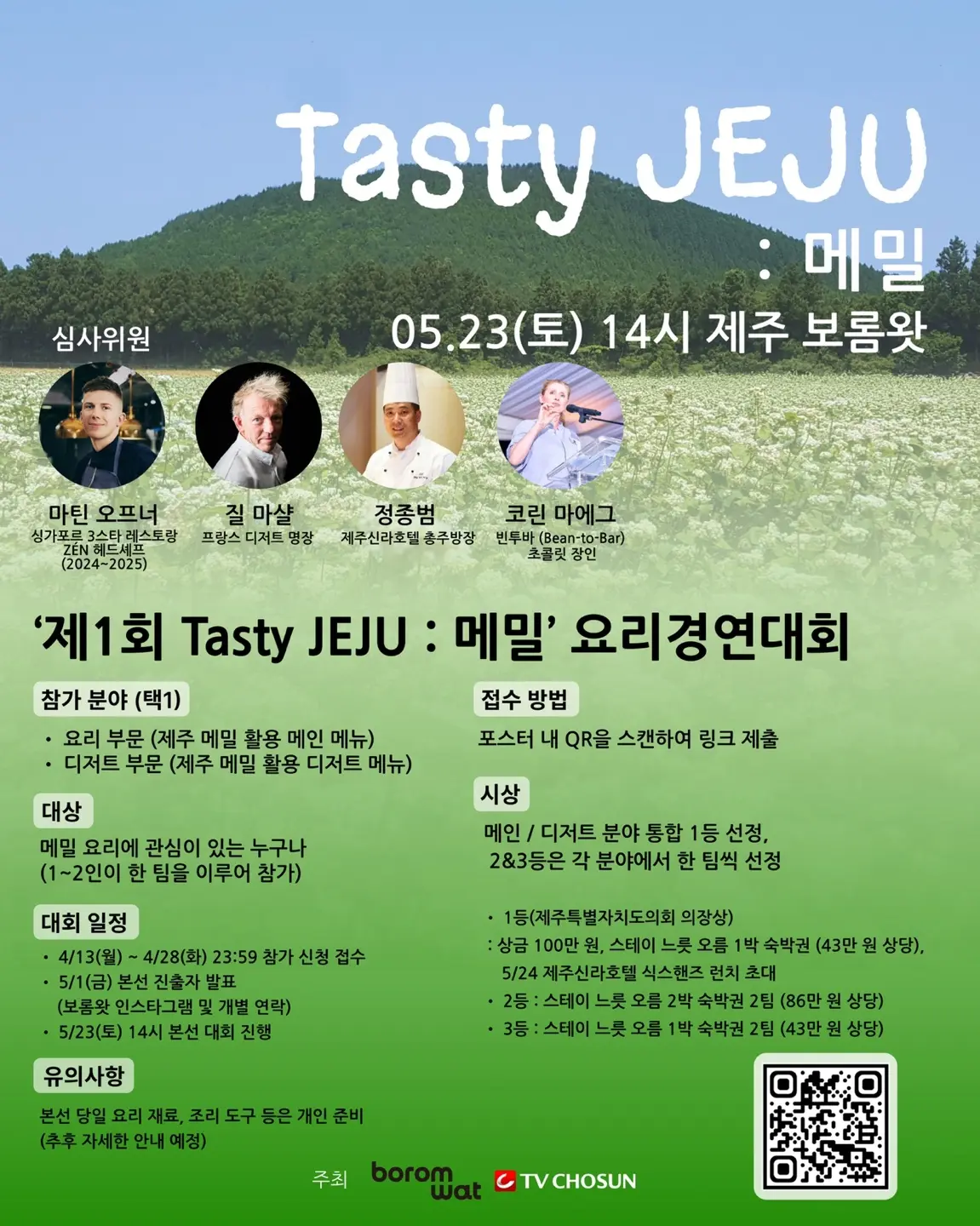 Tasty JEJU : 메밀 05.23(토) 14시 제주 보롬왓 심사위원 마틴 오브너 싱가포르 3스타 레스토랑 ZEN 헤드셰프 (2024~2025) 질 마샬 프랑스 디저트 명장 정종범 제주신라호텔 총주방장 코린 마에그 네루바(Bento n Bar) 월드챔피언 ‘제1회 Tasty JEJU : 메밀’ 요리경연대회 참가 분야 (택1) · 요리 부문 (제주 메밀 활용 메인 메뉴) · 디저트 부문 (제주 메밀 활용 디저트 메뉴) 접수 방법 포스터 내 QR을 스캔하여 링크 제출 대상 메밀 요리에 관심이 있는 누구나 (1~2인이 한 팀을 이루어 참가) 시상 메인 / 디저트 부문 통합 1등 선정, 2&3등은 각 분야에서 한 팀씩 선정 · 1등 (제주특별자치도의회 의장상) 상금 100만 원, 스테이 노을 1박 숙박권 (43만 원 상당) · 2등 : 스테이 노을 2박 숙박권 2팀 (86만 원 상당) · 3등 : 스테이 노을 1박 숙박권 2팀 (43만 원 상당) 대회 일정 · 4/13(일) ~ 4/28(월) 23:59 참가 신청 접수 · 5/1(금) 본선 진출자 발표 (보롬왓 인스타그램 및 개별 연락) · 5/23(토) 14시 본선 대회 진행 유의사항 본선 당일 요리 재료, 조리 도구 등은 개인 준비 (추후 자세한 안내 예정) 주최 boromwat TV CHOSUN 이미지 1